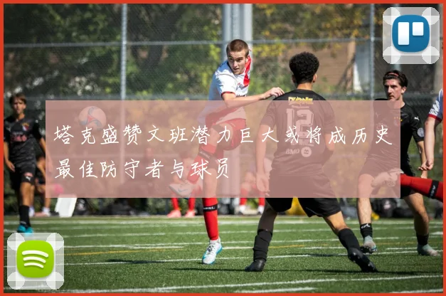 塔克盛赞文班潜力巨大或将成历史最佳防守者与球员