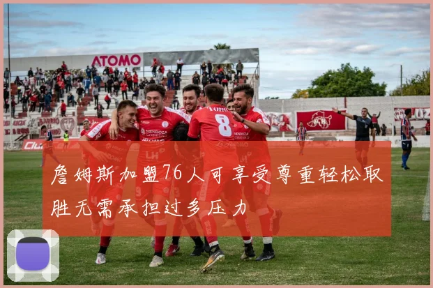 詹姆斯加盟76人可享受尊重轻松取胜无需承担过多压力