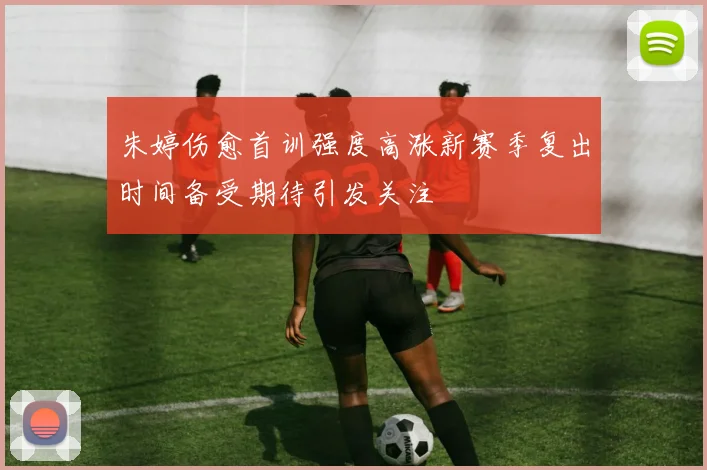 朱婷伤愈首训强度高涨新赛季复出时间备受期待引发关注