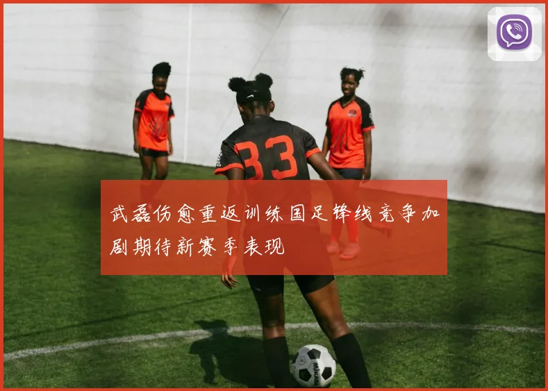 武磊伤愈重返训练国足锋线竞争加剧期待新赛季表现