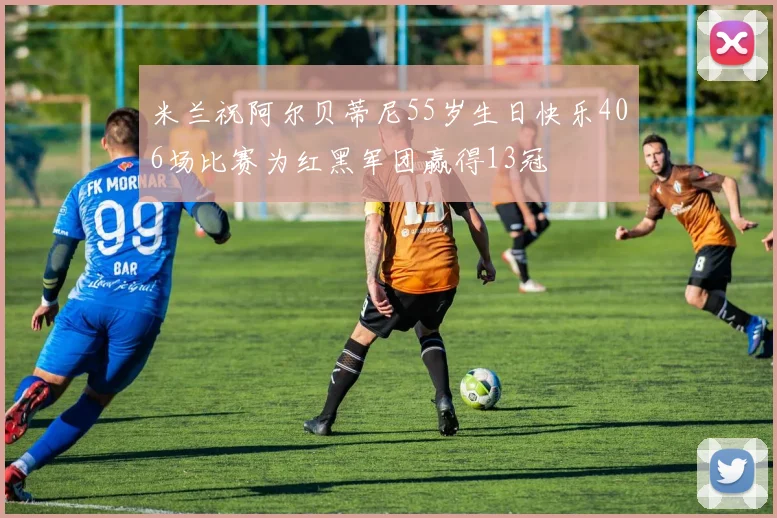 米兰祝阿尔贝蒂尼55岁生日快乐406场比赛为红黑军团赢得13冠