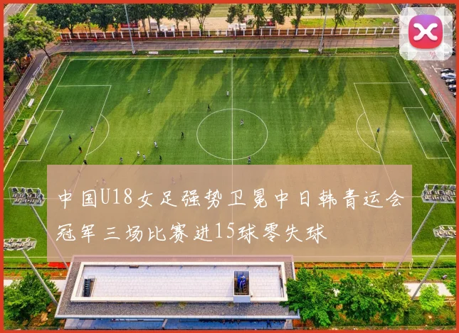 中国U18女足强势卫冕中日韩青运会冠军三场比赛进15球零失球